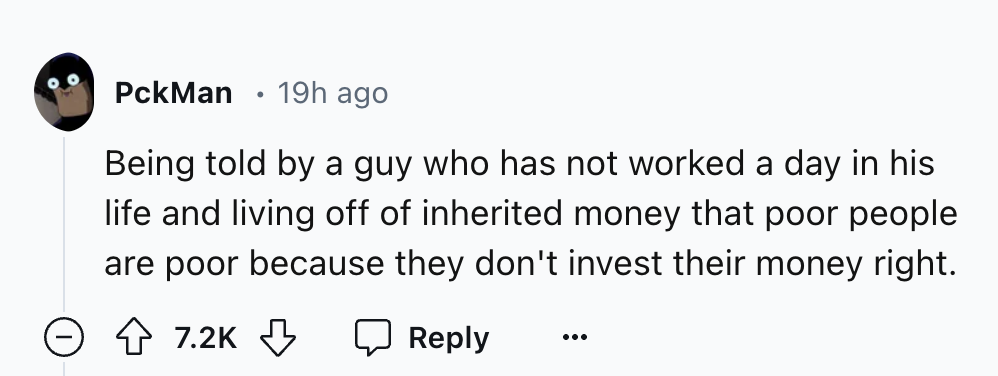 number - PckMan 19h ago Being told by a guy who has not worked a day in his life and living off of inherited money that poor people are poor because they don't invest their money right.